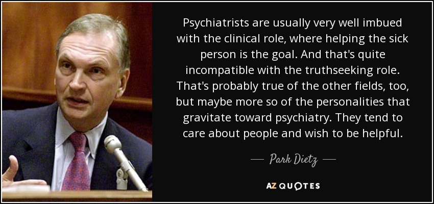 Psychiatrists are usually very well imbued with the clinical role, where helping the sick person is the goal. And that's quite incompatible with the truthseeking role. That's probably true of the other fields, too, but maybe more so of the personalities that gravitate toward psychiatry. They tend to care about people and wish to be helpful. - Park Dietz