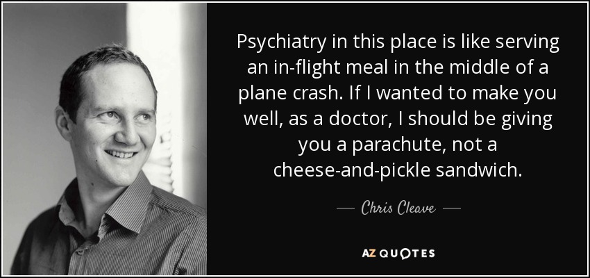 Psychiatry in this place is like serving an in-flight meal in the middle of a plane crash. If I wanted to make you well, as a doctor, I should be giving you a parachute, not a cheese-and-pickle sandwich. - Chris Cleave