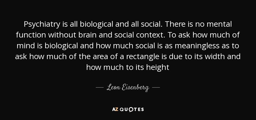 Psychiatry is all biological and all social. There is no mental function without brain and social context. To ask how much of mind is biological and how much social is as meaningless as to ask how much of the area of a rectangle is due to its width and how much to its height - Leon Eisenberg