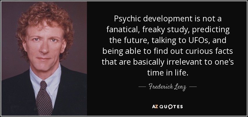 Psychic development is not a fanatical, freaky study, predicting the future, talking to UFOs, and being able to find out curious facts that are basically irrelevant to one's time in life. - Frederick Lenz