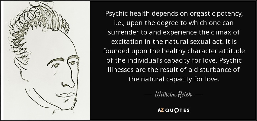 Psychic health depends on orgastic potency, i.e., upon the degree to which one can surrender to and experience the climax of excitation in the natural sexual act. It is founded upon the healthy character attitude of the individual's capacity for love. Psychic illnesses are the result of a disturbance of the natural capacity for love. - Wilhelm Reich