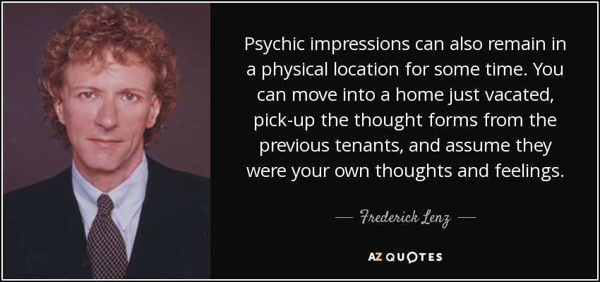 Psychic impressions can also remain in a physical location for some time. You can move into a home just vacated, pick-up the thought forms from the previous tenants, and assume they were your own thoughts and feelings. - Frederick Lenz