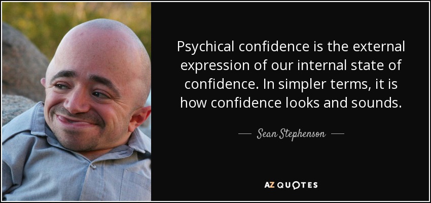 Psychical confidence is the external expression of our internal state of confidence. In simpler terms, it is how confidence looks and sounds. - Sean Stephenson