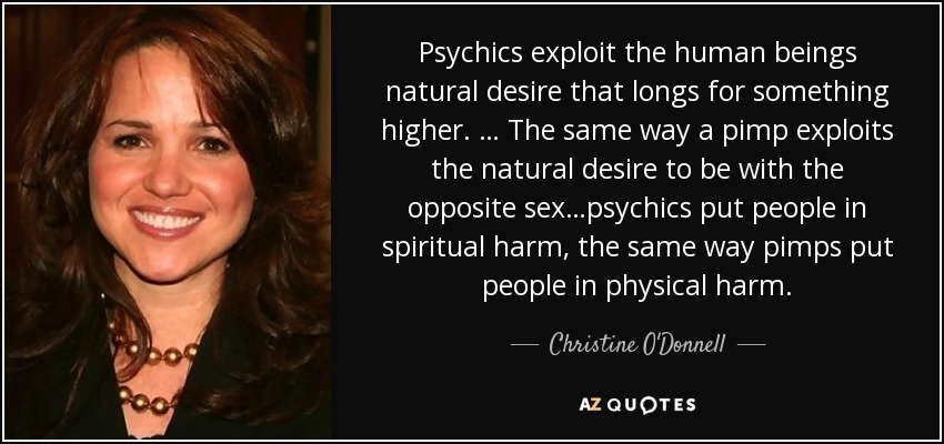 Psychics exploit the human beings natural desire that longs for something higher. … The same way a pimp exploits the natural desire to be with the opposite sex…psychics put people in spiritual harm, the same way pimps put people in physical harm. - Christine O'Donnell