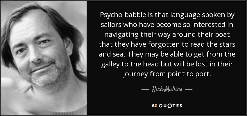 Psycho-babble is that language spoken by sailors who have become so interested in navigating their way around their boat that they have forgotten to read the stars and sea. They may be able to get from the galley to the head but will be lost in their journey from point to port. - Rich Mullins