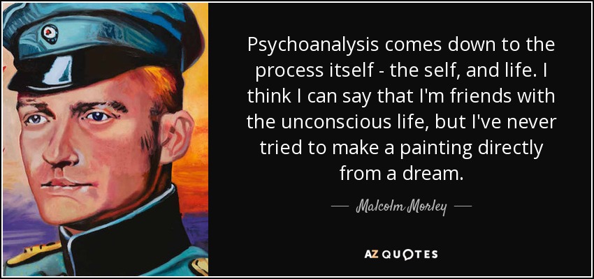 Psychoanalysis comes down to the process itself - the self, and life. I think I can say that I'm friends with the unconscious life, but I've never tried to make a painting directly from a dream. - Malcolm Morley