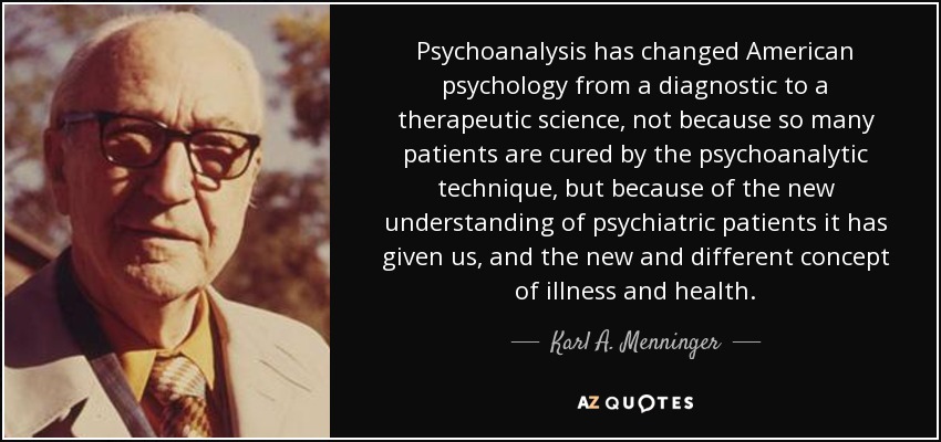 Psychoanalysis has changed American psychology from a diagnostic to a therapeutic science, not because so many patients are cured by the psychoanalytic technique, but because of the new understanding of psychiatric patients it has given us, and the new and different concept of illness and health. - Karl A. Menninger