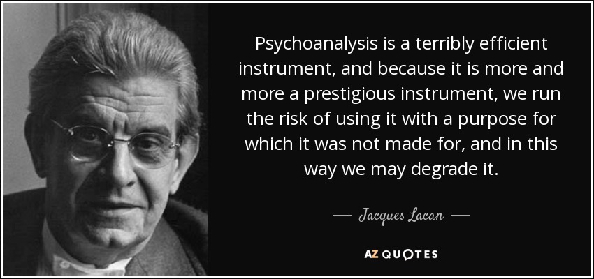 Psychoanalysis is a terribly efficient instrument, and because it is more and more a prestigious instrument, we run the risk of using it with a purpose for which it was not made for, and in this way we may degrade it. - Jacques Lacan
