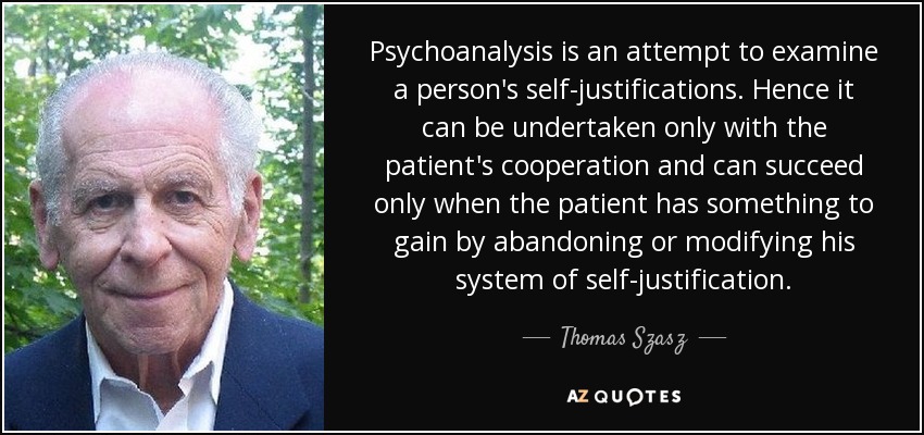 Psychoanalysis is an attempt to examine a person's self-justifications. Hence it can be undertaken only with the patient's cooperation and can succeed only when the patient has something to gain by abandoning or modifying his system of self-justification. - Thomas Szasz
