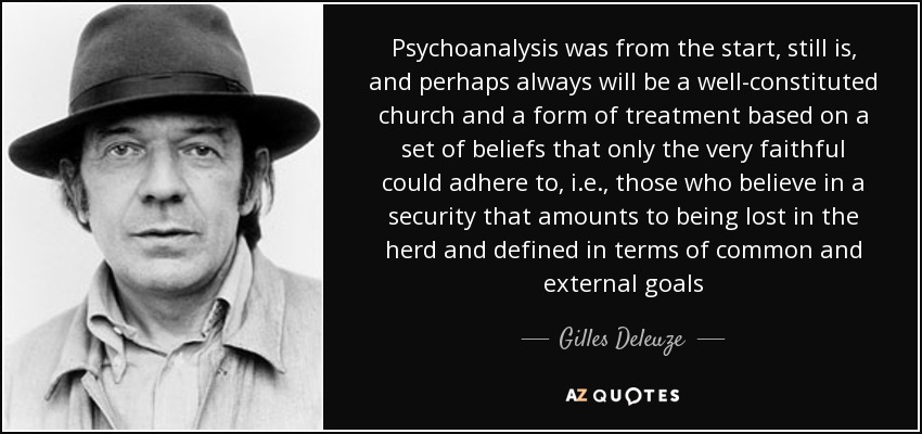 Psychoanalysis was from the start, still is, and perhaps always will be a well-constituted church and a form of treatment based on a set of beliefs that only the very faithful could adhere to, i.e., those who believe in a security that amounts to being lost in the herd and defined in terms of common and external goals - Gilles Deleuze