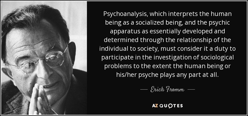 Psychoanalysis , which interprets the human being as a socialized being, and the psychic apparatus as essentially developed and determined through the relationship of the individual to society, must consider it a duty to participate in the investigation of sociological problems to the extent the human being or his/her psyche plays any part at all. - Erich Fromm