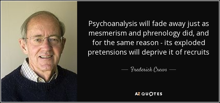 Psychoanalysis will fade away just as mesmerism and phrenology did, and for the same reason - its exploded pretensions will deprive it of recruits - Frederick Crews