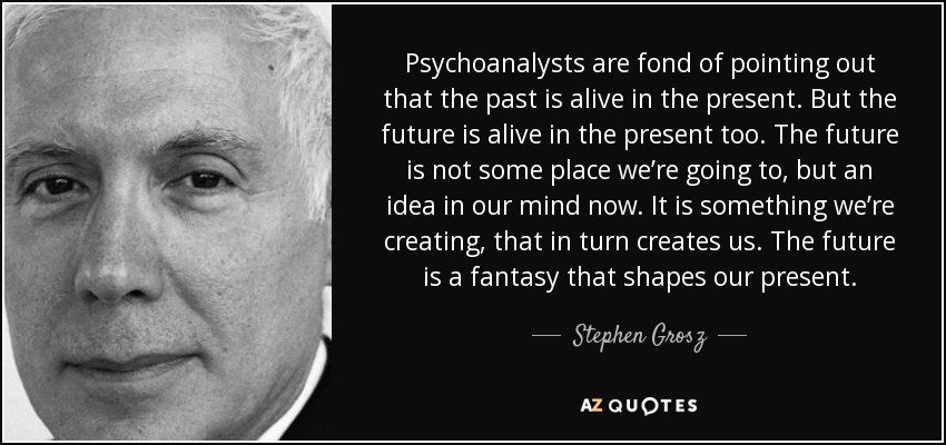 Psychoanalysts are fond of pointing out that the past is alive in the present. But the future is alive in the present too. The future is not some place we’re going to, but an idea in our mind now. It is something we’re creating, that in turn creates us. The future is a fantasy that shapes our present. - Stephen Grosz