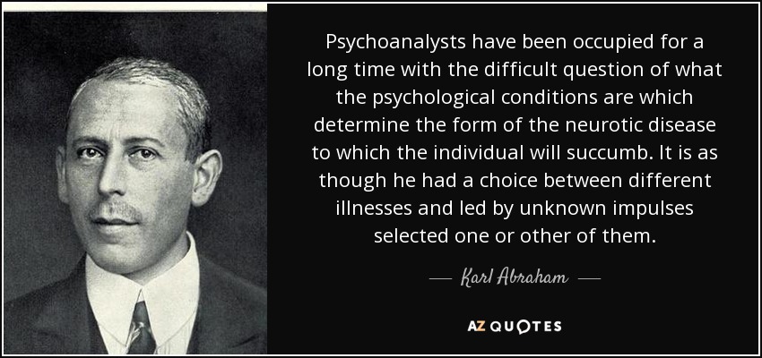 Psychoanalysts have been occupied for a long time with the difficult question of what the psychological conditions are which determine the form of the neurotic disease to which the individual will succumb. It is as though he had a choice between different illnesses and led by unknown impulses selected one or other of them. - Karl Abraham