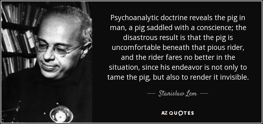 Psychoanalytic doctrine reveals the pig in man, a pig saddled with a conscience; the disastrous result is that the pig is uncomfortable beneath that pious rider, and the rider fares no better in the situation, since his endeavor is not only to tame the pig, but also to render it invisible. - Stanislaw Lem