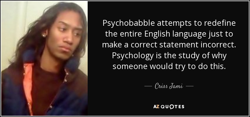 Psychobabble attempts to redefine the entire English language just to make a correct statement incorrect. Psychology is the study of why someone would try to do this. - Criss Jami