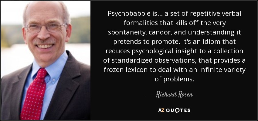 Psychobabble is... a set of repetitive verbal formalities that kills off the very spontaneity, candor, and understanding it pretends to promote. It's an idiom that reduces psychological insight to a collection of standardized observations, that provides a frozen lexicon to deal with an infinite variety of problems. - Richard Rosen