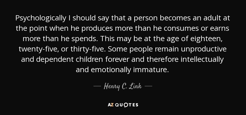 Psychologically I should say that a person becomes an adult at the point when he produces more than he consumes or earns more than he spends. This may be at the age of eighteen, twenty-five, or thirty-five. Some people remain unproductive and dependent children forever and therefore intellectually and emotionally immature. - Henry C. Link