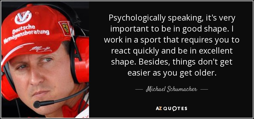Psychologically speaking, it's very important to be in good shape. I work in a sport that requires you to react quickly and be in excellent shape. Besides, things don't get easier as you get older. - Michael Schumacher