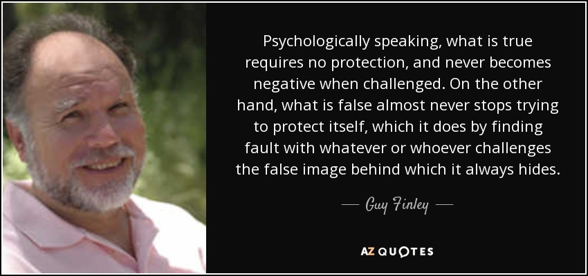 Psychologically speaking, what is true requires no protection, and never becomes negative when challenged. On the other hand, what is false almost never stops trying to protect itself, which it does by finding fault with whatever or whoever challenges the false image behind which it always hides. - Guy Finley