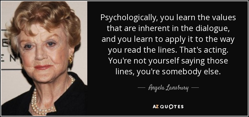 Psychologically, you learn the values that are inherent in the dialogue, and you learn to apply it to the way you read the lines. That's acting. You're not yourself saying those lines, you're somebody else. - Angela Lansbury