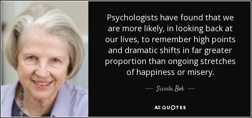 Psychologists have found that we are more likely, in looking back at our lives, to remember high points and dramatic shifts in far greater proportion than ongoing stretches of happiness or misery. - Sissela Bok