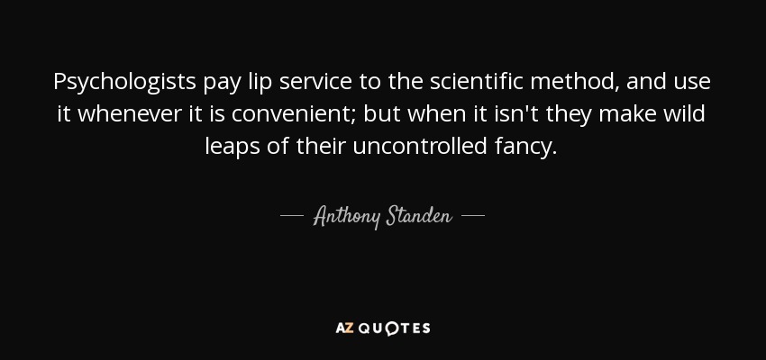 Psychologists pay lip service to the scientific method, and use it whenever it is convenient; but when it isn't they make wild leaps of their uncontrolled fancy. - Anthony Standen