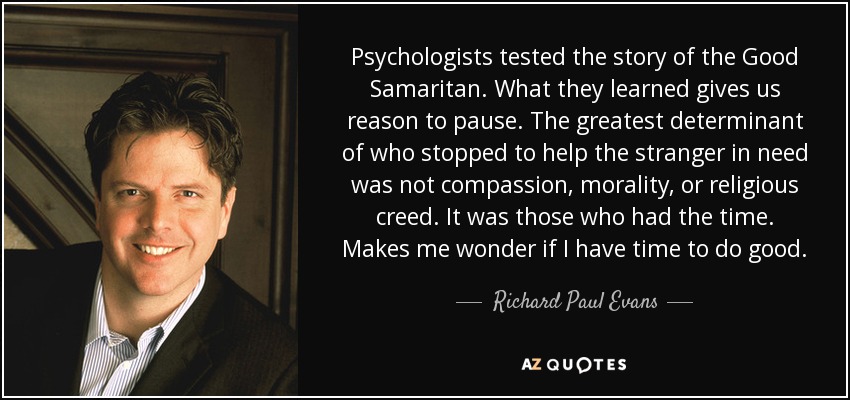 Psychologists tested the story of the Good Samaritan. What they learned gives us reason to pause. The greatest determinant of who stopped to help the stranger in need was not compassion, morality, or religious creed. It was those who had the time. Makes me wonder if I have time to do good. - Richard Paul Evans