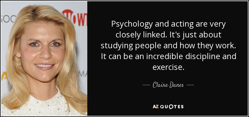 Psychology and acting are very closely linked. It's just about studying people and how they work. It can be an incredible discipline and exercise. - Claire Danes
