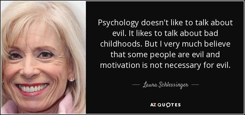 Psychology doesn't like to talk about evil. It likes to talk about bad childhoods. But I very much believe that some people are evil and motivation is not necessary for evil. - Laura Schlessinger