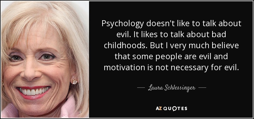 Psychology doesn't like to talk about evil. It likes to talk about bad childhoods. But I very much believe that some people are evil and motivation is not necessary for evil. - Laura Schlessinger