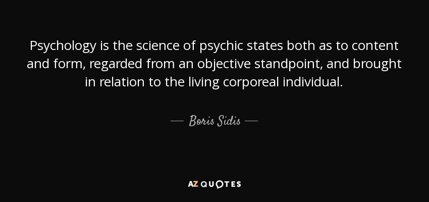 Psychology is the science of psychic states both as to content and form, regarded from an objective standpoint, and brought in relation to the living corporeal individual. - Boris Sidis