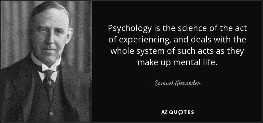 Psychology is the science of the act of experiencing, and deals with the whole system of such acts as they make up mental life. - Samuel Alexander