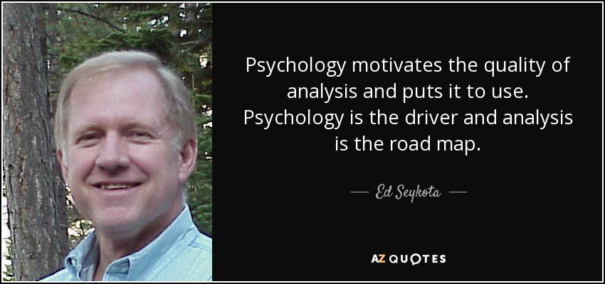 Psychology motivates the quality of analysis and puts it to use. Psychology is the driver and analysis is the road map. - Ed Seykota