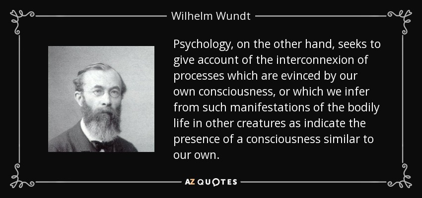 Psychology, on the other hand, seeks to give account of the interconnexion of processes which are evinced by our own consciousness, or which we infer from such manifestations of the bodily life in other creatures as indicate the presence of a consciousness similar to our own. - Wilhelm Wundt