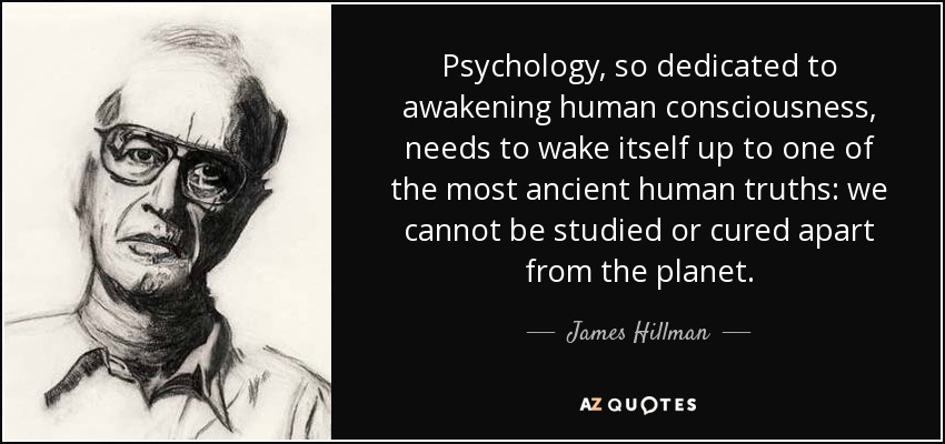 Psychology, so dedicated to awakening human consciousness, needs to wake itself up to one of the most ancient human truths: we cannot be studied or cured apart from the planet. - James Hillman