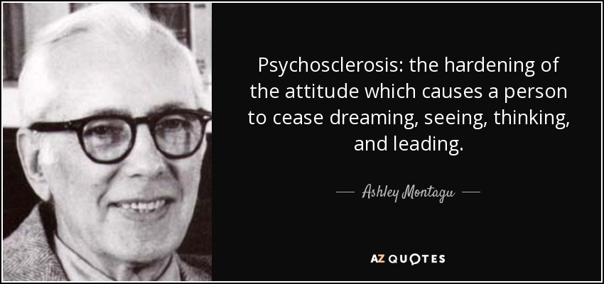 Psychosclerosis: the hardening of the attitude which causes a person to cease dreaming, seeing, thinking, and leading. - Ashley Montagu