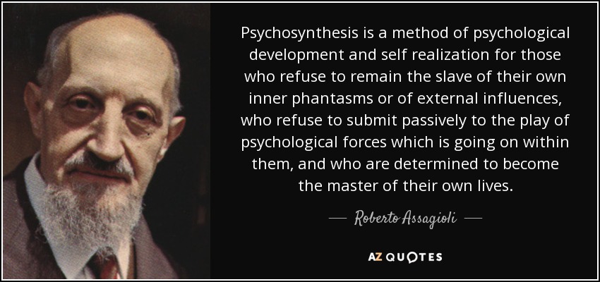 Psychosynthesis is a method of psychological development and self realization for those who refuse to remain the slave of their own inner phantasms or of external influences, who refuse to submit passively to the play of psychological forces which is going on within them, and who are determined to become the master of their own lives. - Roberto Assagioli
