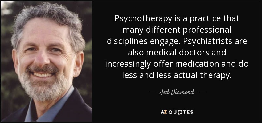 Psychotherapy is a practice that many different professional disciplines engage. Psychiatrists are also medical doctors and increasingly offer medication and do less and less actual therapy. - Jed Diamond