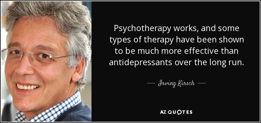 Psychotherapy works, and some types of therapy have been shown to be much more effective than antidepressants over the long run. - Irving Kirsch