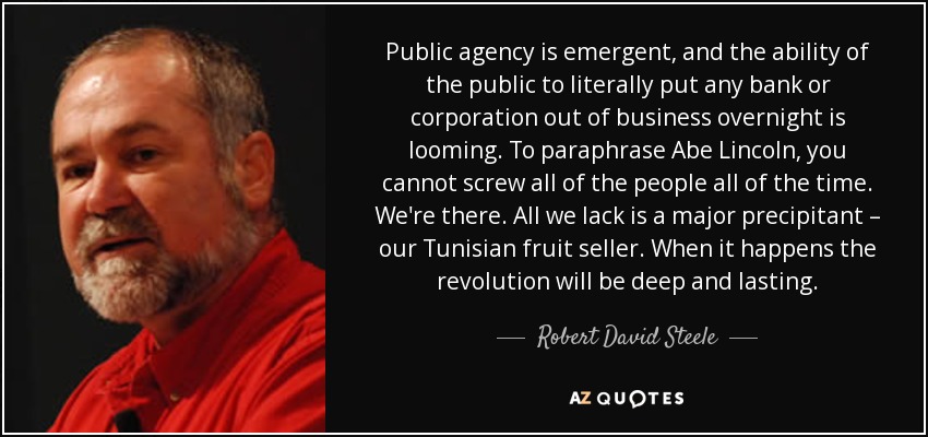 Public agency is emergent, and the ability of the public to literally put any bank or corporation out of business overnight is looming. To paraphrase Abe Lincoln, you cannot screw all of the people all of the time. We're there. All we lack is a major precipitant – our Tunisian fruit seller. When it happens the revolution will be deep and lasting. - Robert David Steele