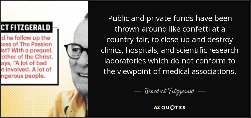 Public and private funds have been thrown around like confetti at a country fair, to close up and destroy clinics, hospitals, and scientific research laboratories which do not conform to the viewpoint of medical associations. - Benedict Fitzgerald