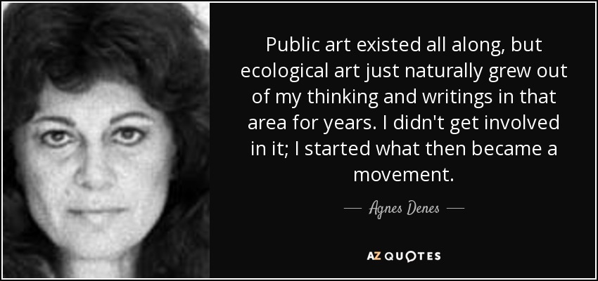 Public art existed all along, but ecological art just naturally grew out of my thinking and writings in that area for years. I didn't get involved in it; I started what then became a movement. - Agnes Denes