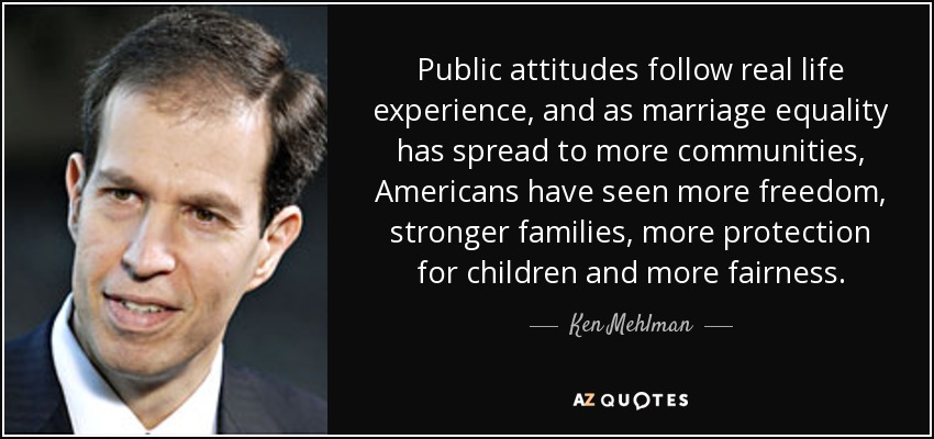Public attitudes follow real life experience, and as marriage equality has spread to more communities, Americans have seen more freedom, stronger families, more protection for children and more fairness. - Ken Mehlman