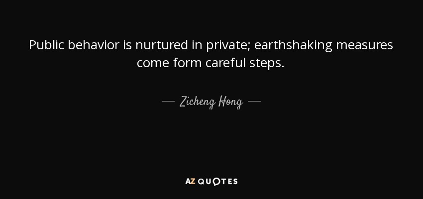 Public behavior is nurtured in private; earthshaking measures come form careful steps. - Zicheng Hong