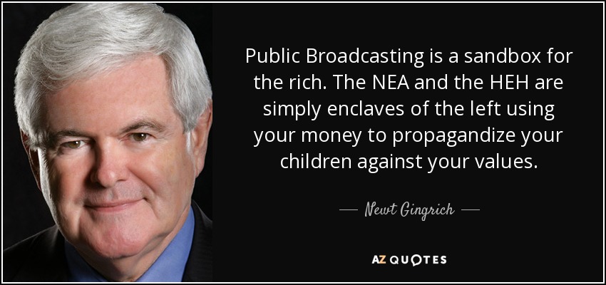 Public Broadcasting is a sandbox for the rich. The NEA and the HEH are simply enclaves of the left using your money to propagandize your children against your values. - Newt Gingrich