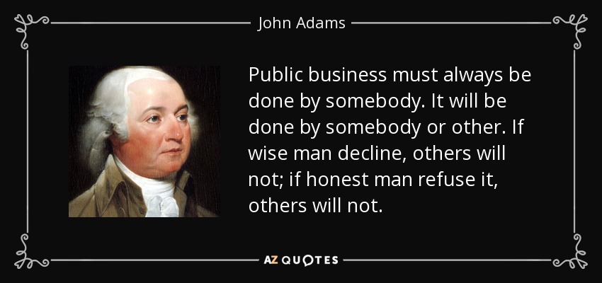 Public business must always be done by somebody. It will be done by somebody or other. If wise man decline, others will not; if honest man refuse it, others will not. - John Adams