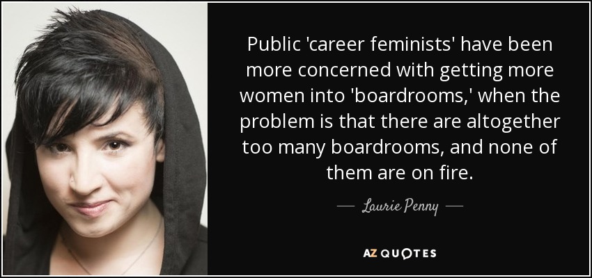 Public 'career feminists' have been more concerned with getting more women into 'boardrooms,' when the problem is that there are altogether too many boardrooms, and none of them are on fire. - Laurie Penny