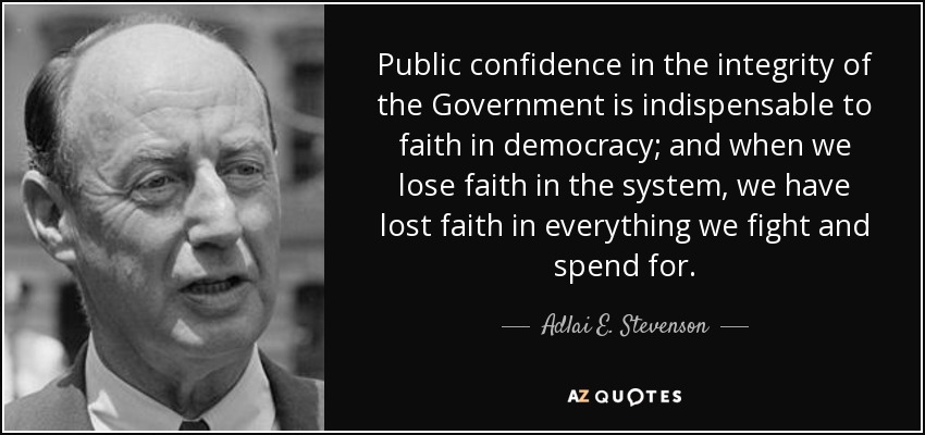 Public confidence in the integrity of the Government is indispensable to faith in democracy; and when we lose faith in the system, we have lost faith in everything we fight and spend for. - Adlai E. Stevenson