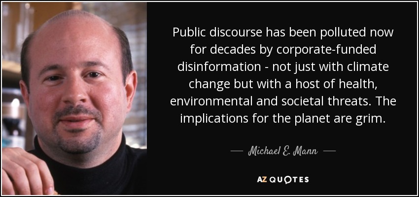 Public discourse has been polluted now for decades by corporate-funded disinformation - not just with climate change but with a host of health, environmental and societal threats. The implications for the planet are grim. - Michael E. Mann